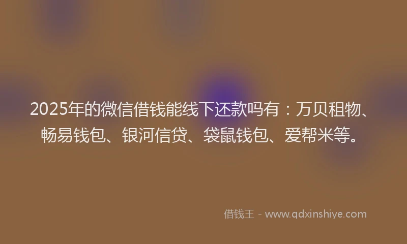 2025年的微信借钱能线下还款吗有：万贝租物、畅易钱包、银河信贷、袋鼠钱包、爱帮米等。