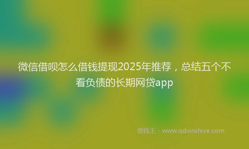 微信借呗怎么借钱提现2025年推荐，总结五个不看负债的长期网贷app