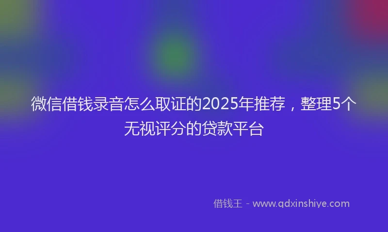 微信借钱录音怎么取证的2025年推荐，整理5个无视评分的贷款平台