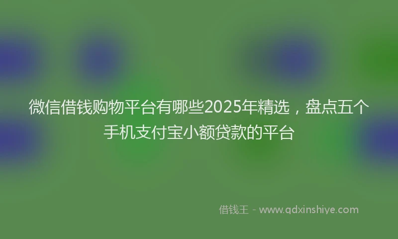微信借钱购物平台有哪些2025年精选，盘点五个手机支付宝小额贷款的平台