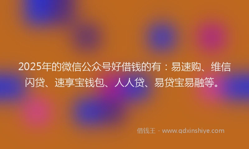 2025年的微信公众号好借钱的有：易速购、维信闪贷、速享宝钱包、人人贷、易贷宝易融等。