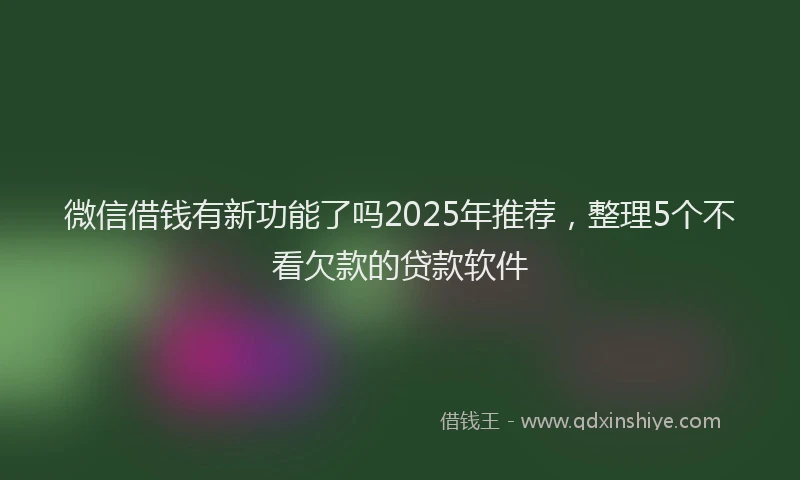 微信借钱有新功能了吗2025年推荐，整理5个不看欠款的贷款软件