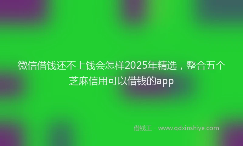 微信借钱还不上钱会怎样2025年精选，整合五个芝麻信用可以借钱的app