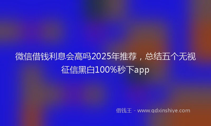 微信借钱利息会高吗2025年推荐，总结五个无视征信黑白100%秒下app