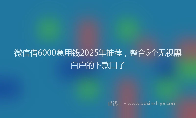 微信借6000急用钱2025年推荐，整合5个无视黑白户的下款口子