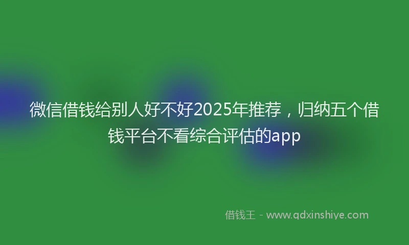 微信借钱给别人好不好2025年推荐，归纳五个借钱平台不看综合评估的app