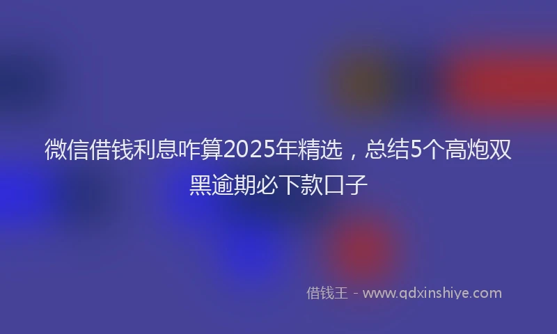 微信借钱利息咋算2025年精选，总结5个高炮双黑逾期必下款口子