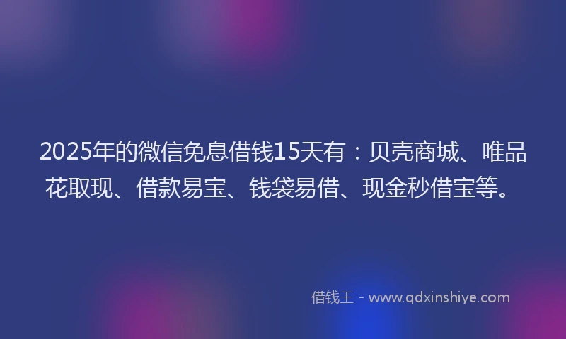 2025年的微信免息借钱15天有：贝壳商城、唯品花取现、借款易宝、钱袋易借、现金秒借宝等。