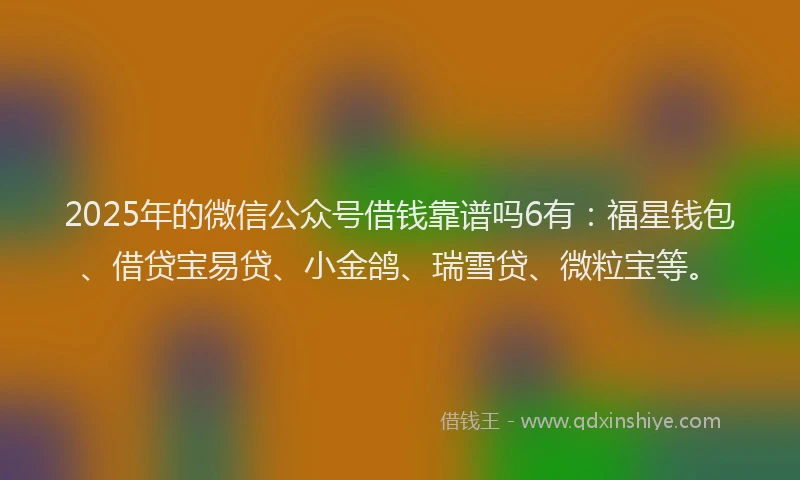 2025年的微信公众号借钱靠谱吗6有：福星钱包、借贷宝易贷、小金鸽、瑞雪贷、微粒宝等。