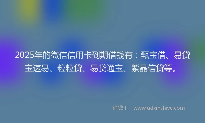 2025年的微信信用卡到期借钱有：甄宝借、易贷宝速易、粒粒贷、易贷通宝、紫晶信贷等。
