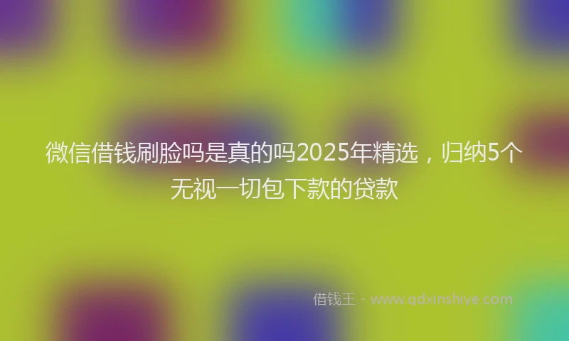 微信借钱刷脸吗是真的吗2025年精选，归纳5个无视一切包下款的贷款