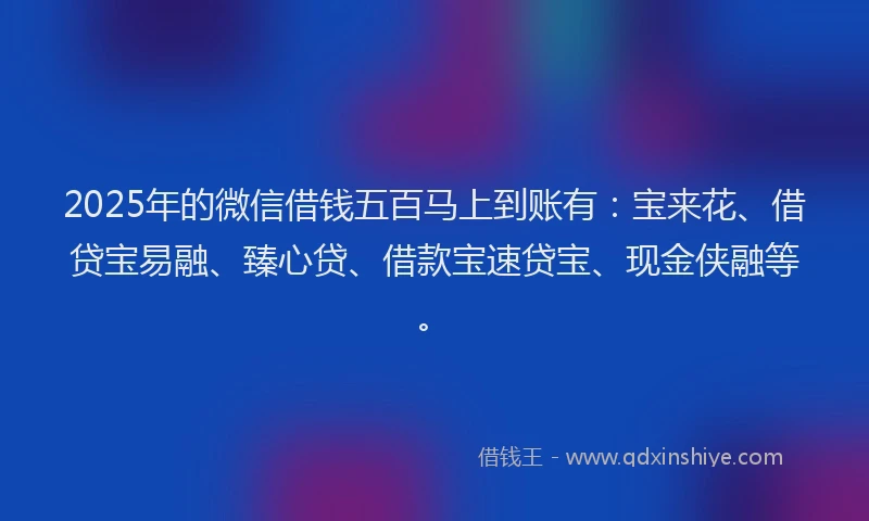 2025年的微信借钱五百马上到账有：宝来花、借贷宝易融、臻心贷、借款宝速贷宝、现金侠融等。