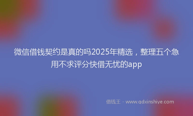 微信借钱契约是真的吗2025年精选，整理五个急用不求评分快借无忧的app