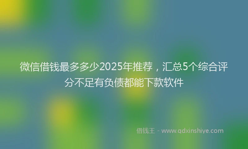 微信借钱最多多少2025年推荐，汇总5个综合评分不足有负债都能下款软件