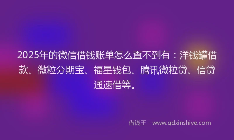 2025年的微信借钱账单怎么查不到有：洋钱罐借款、微粒分期宝、福星钱包、腾讯微粒贷、信贷通速借等。