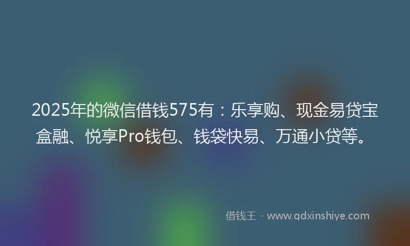 2025年的微信借钱575有：乐享购、现金易贷宝盒融、悦享Pro钱包、钱袋快易、万通小贷等。