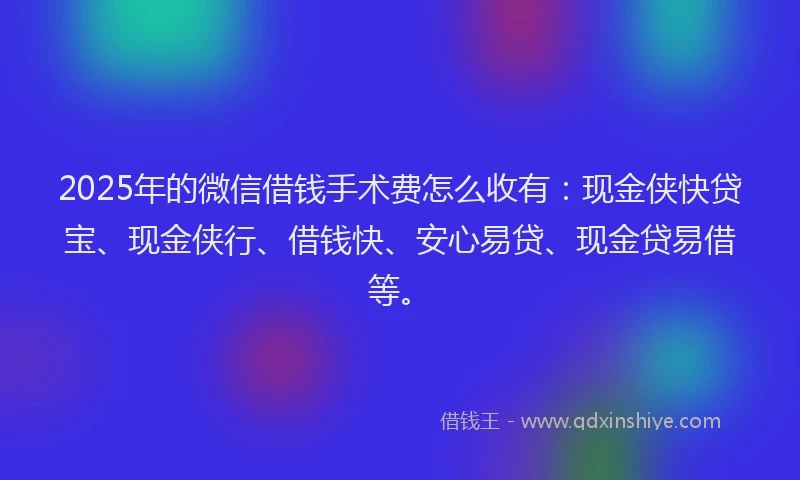 2025年的微信借钱手术费怎么收有：现金侠快贷宝、现金侠行、借钱快、安心易贷、现金贷易借等。