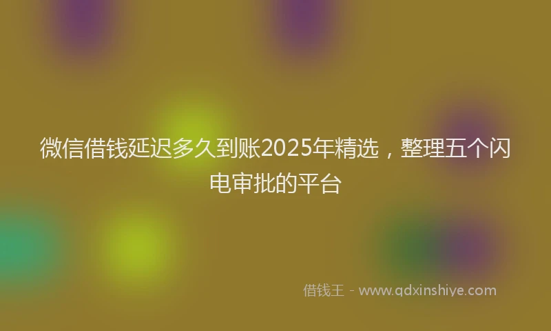 微信借钱延迟多久到账2025年精选，整理五个闪电审批的平台