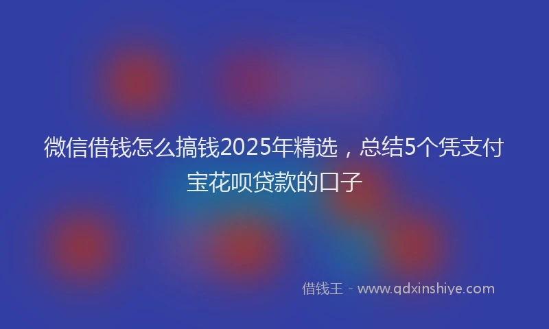 微信借钱怎么搞钱2025年精选，总结5个凭支付宝花呗贷款的口子