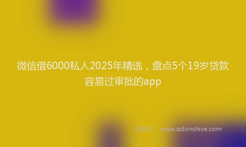 微信借6000私人2025年精选，盘点5个19岁贷款容易过审批的app