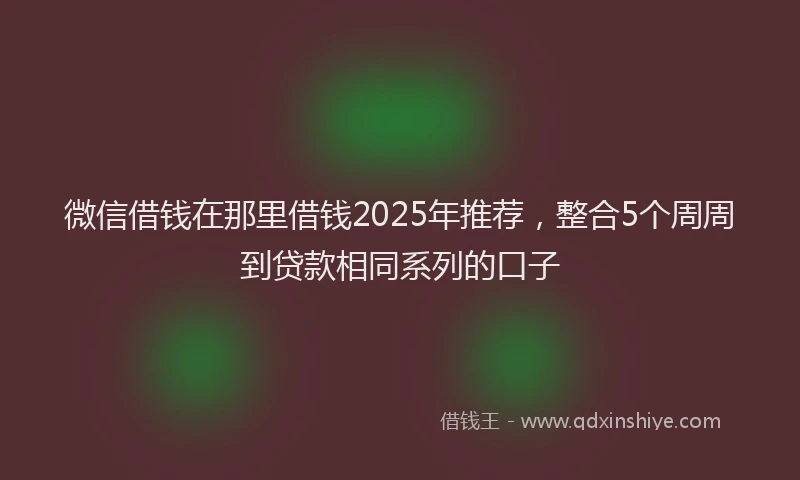 微信借钱在那里借钱2025年推荐，整合5个周周到贷款相同系列的口子