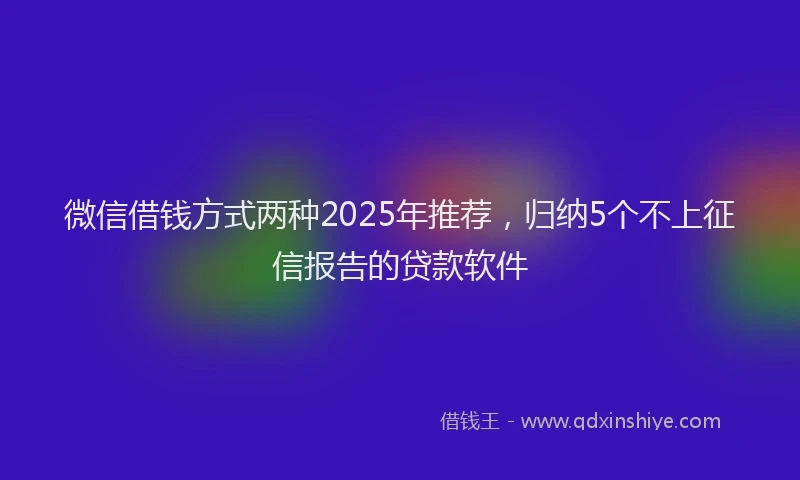 微信借钱方式两种2025年推荐，归纳5个不上征信报告的贷款软件