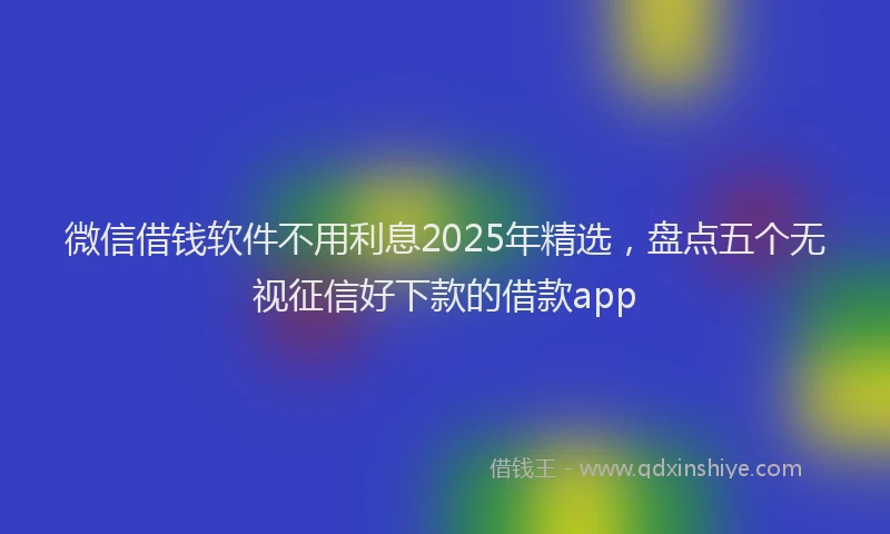 微信借钱软件不用利息2025年精选，盘点五个无视征信好下款的借款app