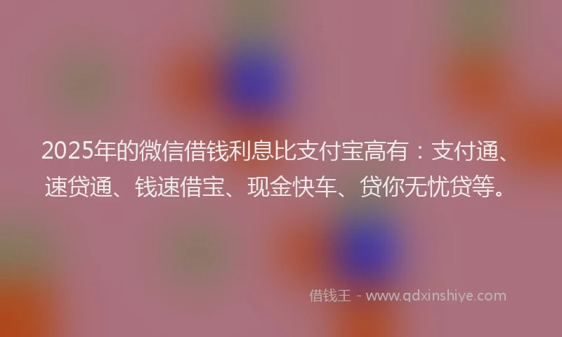 2025年的微信借钱利息比支付宝高有：支付通、速贷通、钱速借宝、现金快车、贷你无忧贷等。