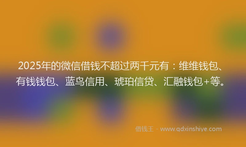 2025年的微信借钱不超过两千元有：维维钱包、有钱钱包、蓝鸟信用、琥珀信贷、汇融钱包+等。