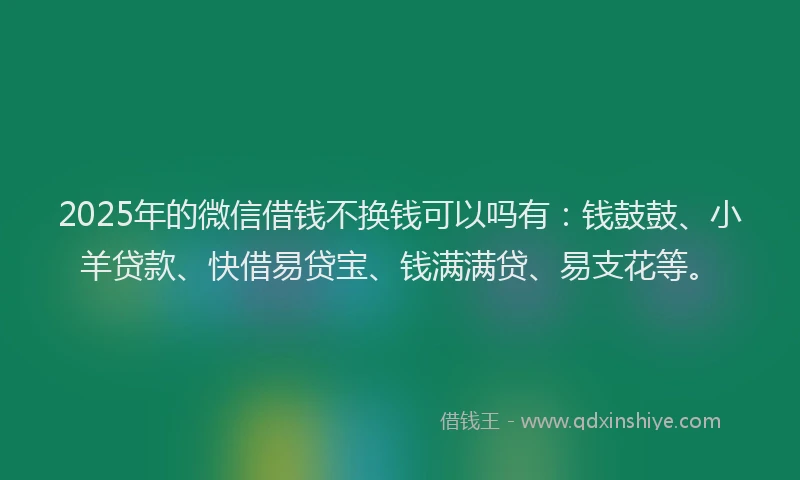 2025年的微信借钱不换钱可以吗有：钱鼓鼓、小羊贷款、快借易贷宝、钱满满贷、易支花等。