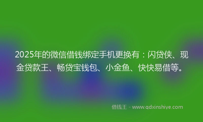 2025年的微信借钱绑定手机更换有：闪贷侠、现金贷款王、畅贷宝钱包、小金鱼、快快易借等。