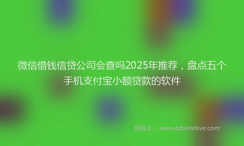 微信借钱信贷公司会查吗2025年推荐，盘点五个手机支付宝小额贷款的软件