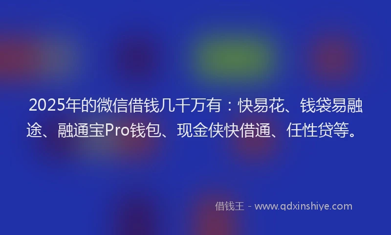 2025年的微信借钱几千万有：快易花、钱袋易融途、融通宝Pro钱包、现金侠快借通、任性贷等。