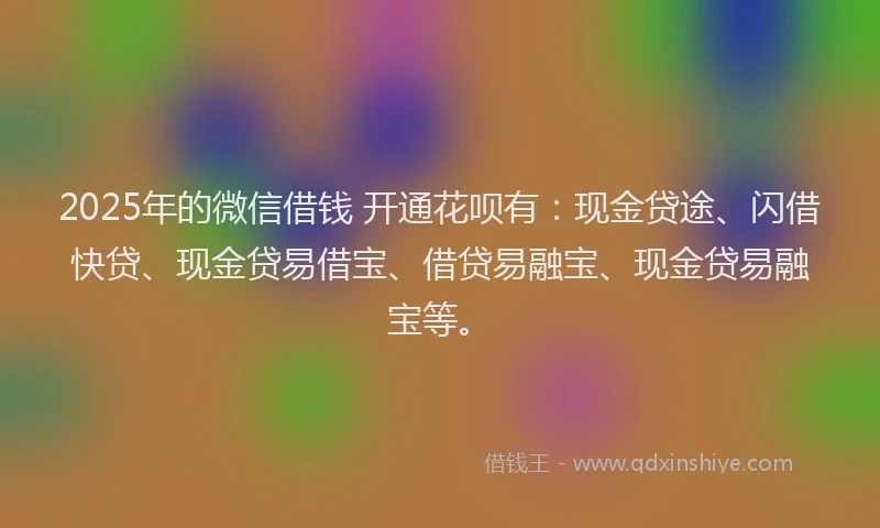 2025年的微信借钱 开通花呗有：现金贷途、闪借快贷、现金贷易借宝、借贷易融宝、现金贷易融宝等。