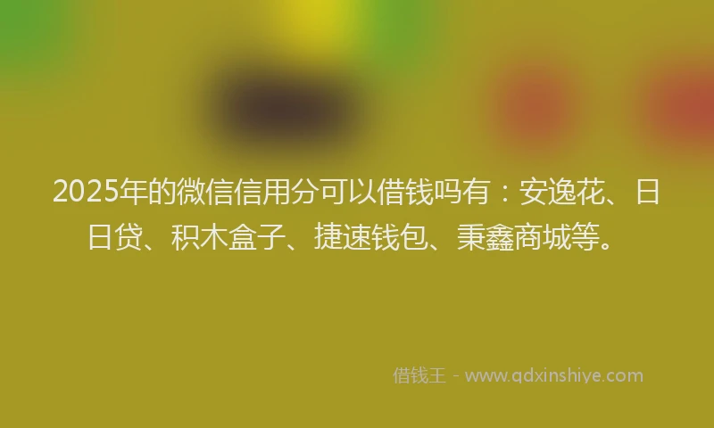 2025年的微信信用分可以借钱吗有：安逸花、日日贷、积木盒子、捷速钱包、秉鑫商城等。