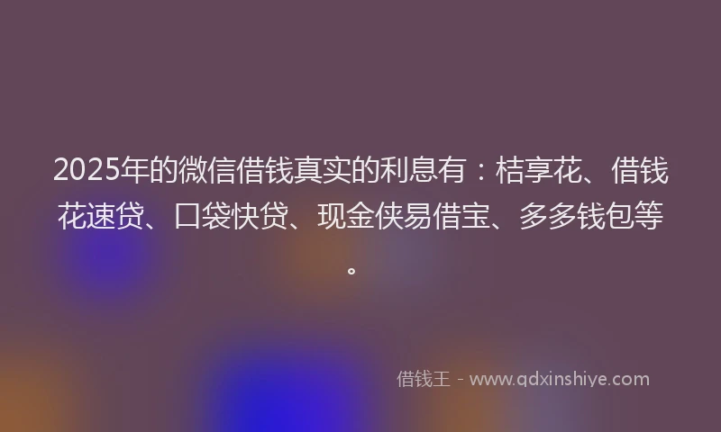 2025年的微信借钱真实的利息有：桔享花、借钱花速贷、口袋快贷、现金侠易借宝、多多钱包等。