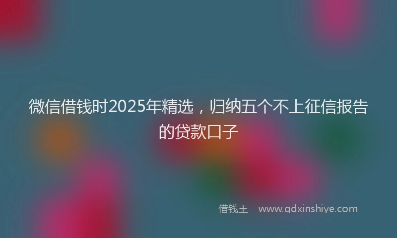 微信借钱时2025年精选，归纳五个不上征信报告的贷款口子