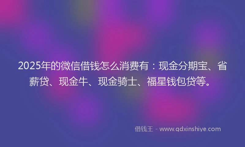 2025年的微信借钱怎么消费有：现金分期宝、省薪贷、现金牛、现金骑士、福星钱包贷等。