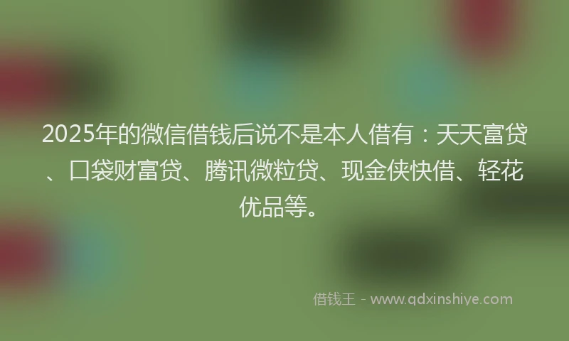 2025年的微信借钱后说不是本人借有：天天富贷、口袋财富贷、腾讯微粒贷、现金侠快借、轻花优品等。