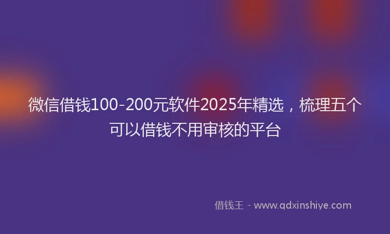 微信借钱100-200元软件2025年精选，梳理五个可以借钱不用审核的平台