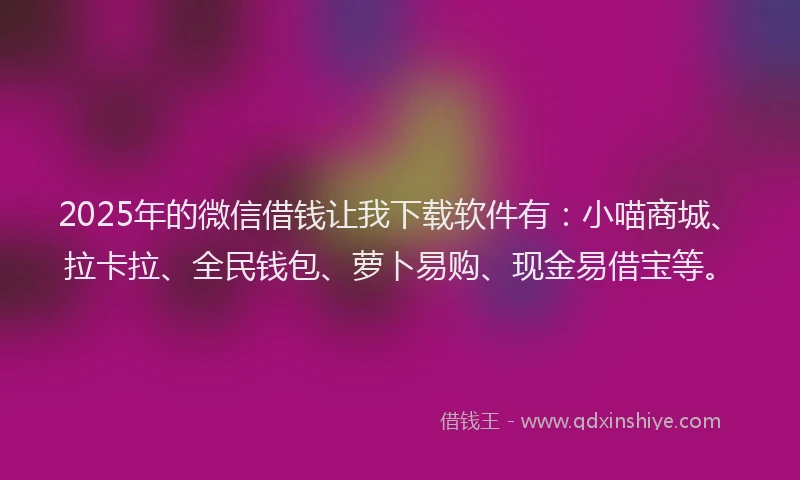 2025年的微信借钱让我下载软件有：小喵商城、拉卡拉、全民钱包、萝卜易购、现金易借宝等。