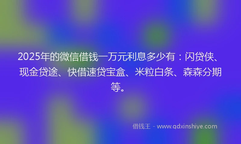 2025年的微信借钱一万元利息多少有：闪贷侠、现金贷途、快借速贷宝盒、米粒白条、森森分期等。