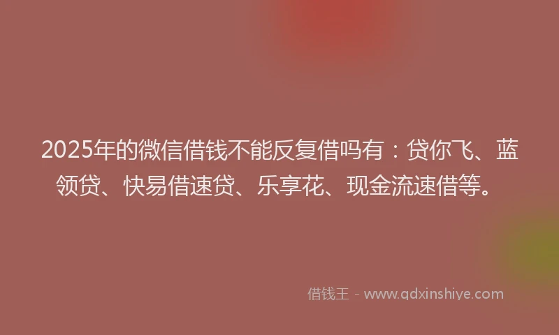 2025年的微信借钱不能反复借吗有：贷你飞、蓝领贷、快易借速贷、乐享花、现金流速借等。
