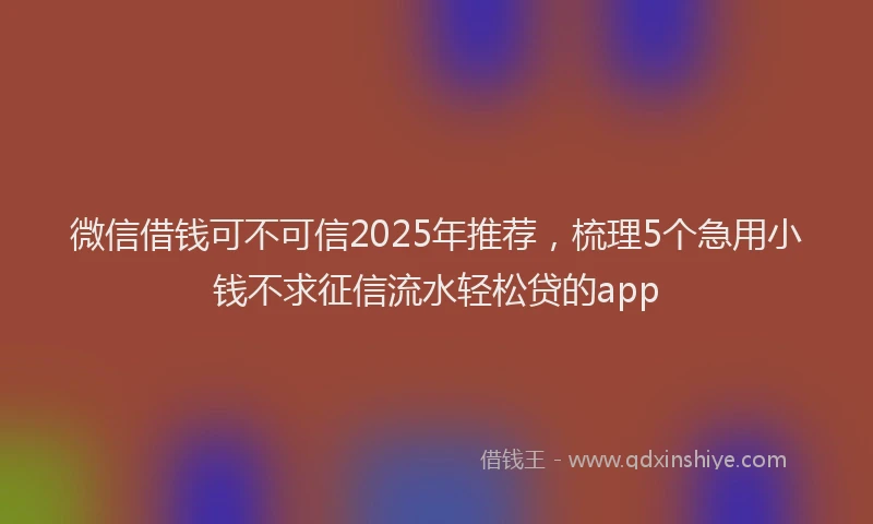 微信借钱可不可信2025年推荐，梳理5个急用小钱不求征信流水轻松贷的app