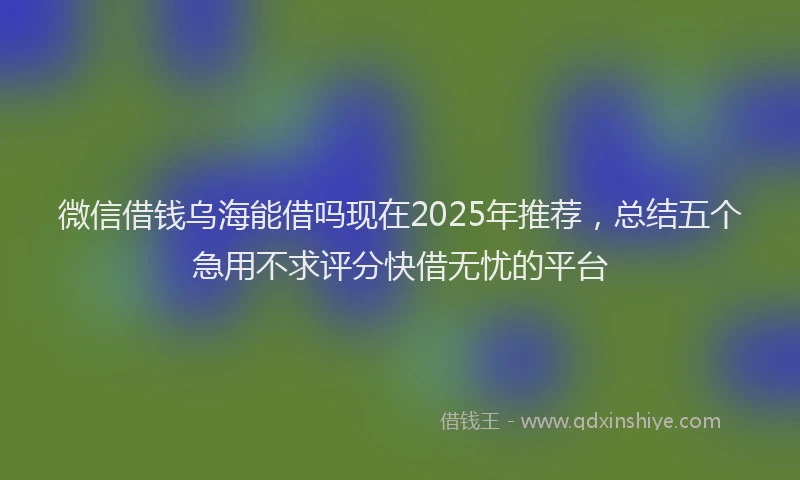 微信借钱乌海能借吗现在2025年推荐，总结五个急用不求评分快借无忧的平台