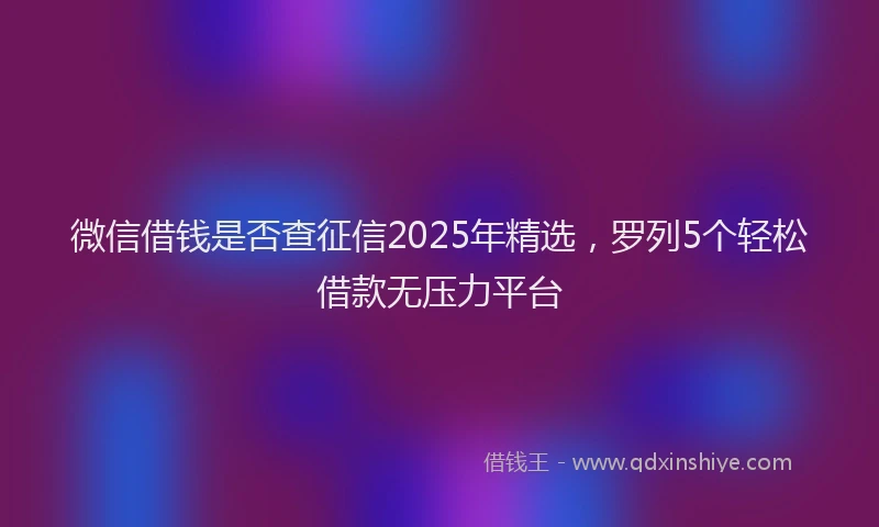 微信借钱是否查征信2025年精选，罗列5个轻松借款无压力平台