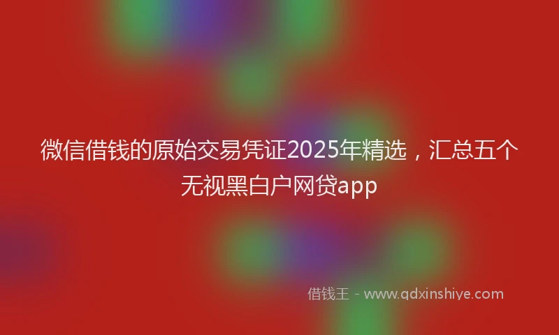 微信借钱的原始交易凭证2025年精选，汇总五个无视黑白户网贷app