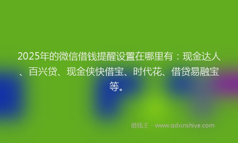 2025年的微信借钱提醒设置在哪里有：现金达人、百兴贷、现金侠快借宝、时代花、借贷易融宝等。