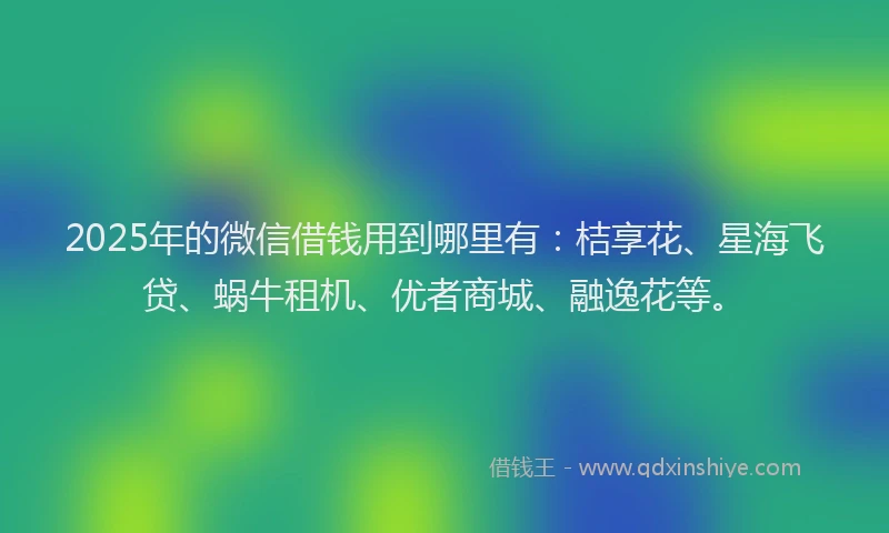 2025年的微信借钱用到哪里有：桔享花、星海飞贷、蜗牛租机、优者商城、融逸花等。