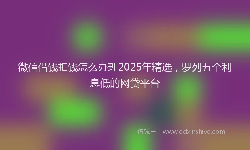 微信借钱扣钱怎么办理2025年精选，罗列五个利息低的网贷平台